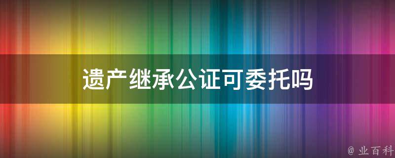 遗产继承公证可委托吗