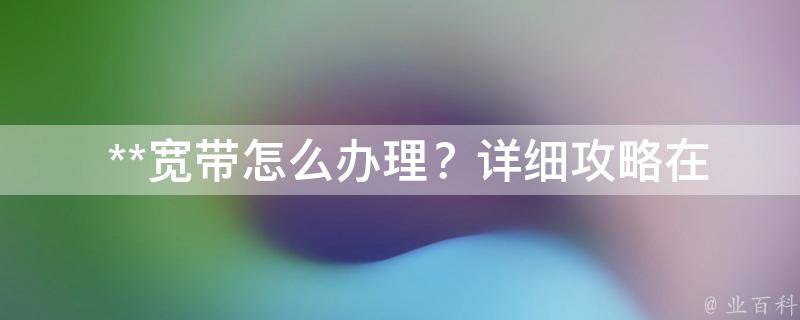  **宽带怎么办理？详细攻略在此！