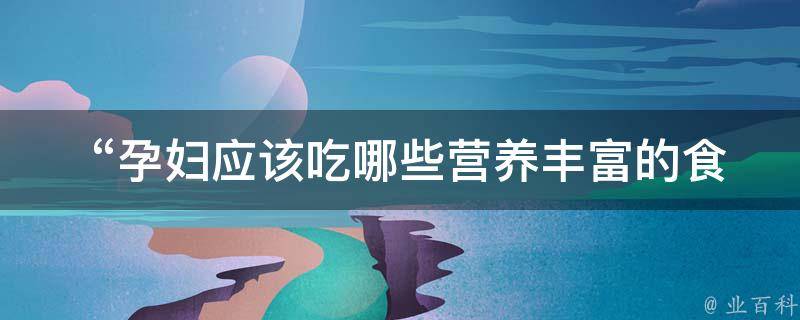  “孕妇应该吃哪些营养丰富的食物？”