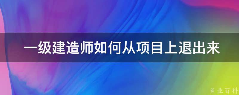  一级建造师如何从项目上退出来？揭秘退出流程及注意事项！