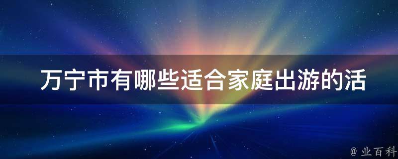  万宁市有哪些适合家庭出游的活动和景点？