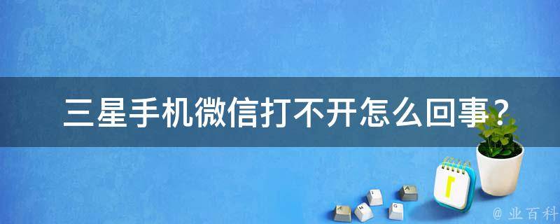  三星手机微信打不开怎么回事？全面解析与解决方法