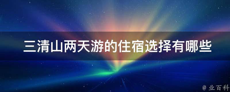  三清山两天游的住宿选择有哪些？