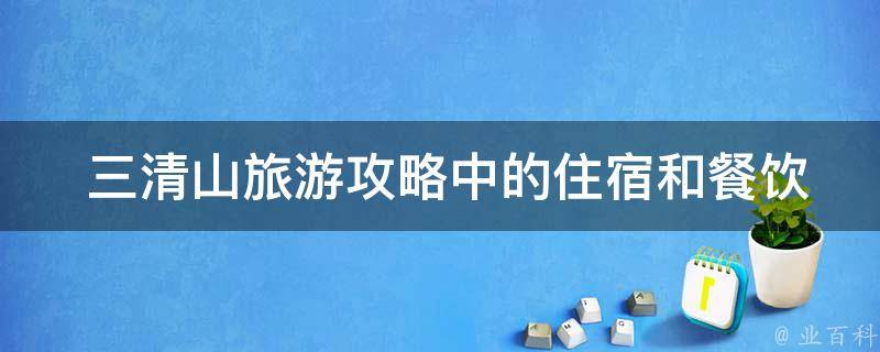  三清山旅游攻略中的住宿和餐饮选择有哪些推荐？