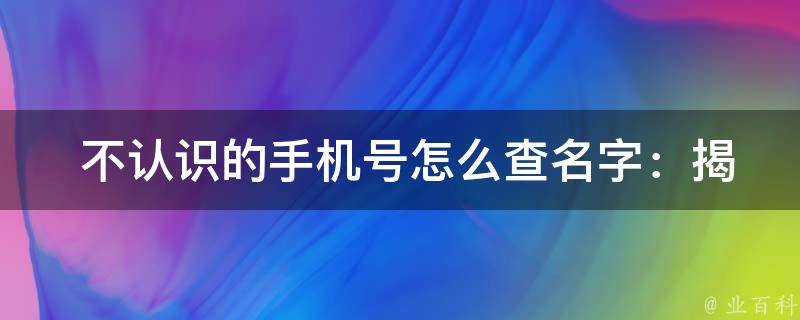  不认识的手机号怎么查名字：揭秘手机号码查询背后的故事