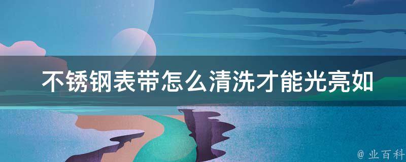  不锈钢表带怎么清洗才能光亮如新？全面解析与解决方案