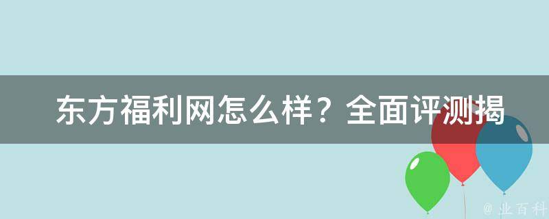  东方福利网怎么样？全面评测揭秘