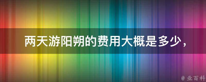  两天游阳朔的费用大概是多少，有哪些省钱的方法？