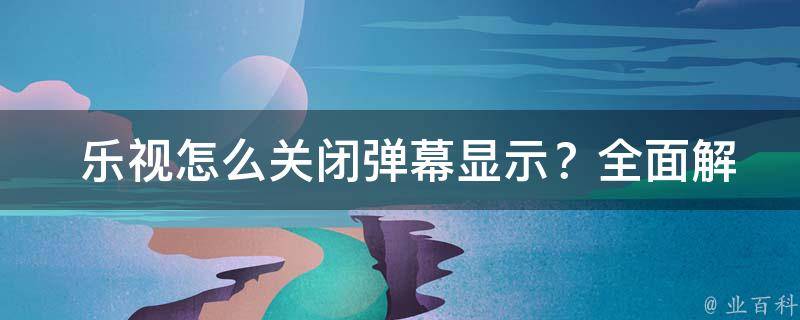  乐视怎么关闭弹幕显示？全面解析与实践操作