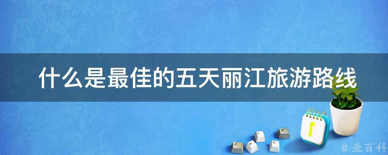  什么是最佳的五天丽江旅游路线？