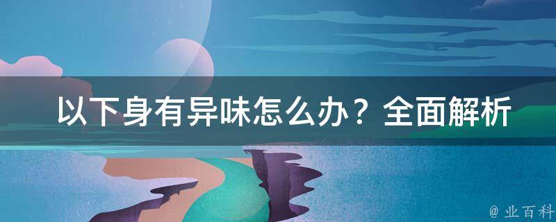  以下身有异味怎么办？全面解析与解决方案