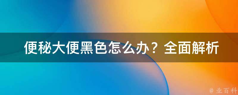  便秘大便黑色怎么办？全面解析病因与治疗