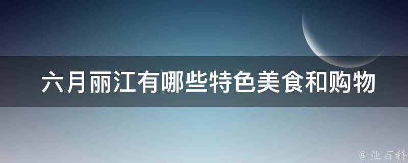  六月丽江有哪些特色美食和购物景点可以推荐？