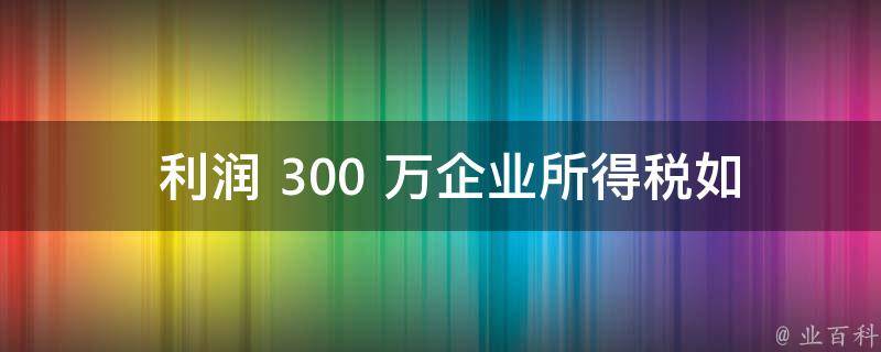  利润 300 万企业所得税如何计算？一篇文章让你明明白白