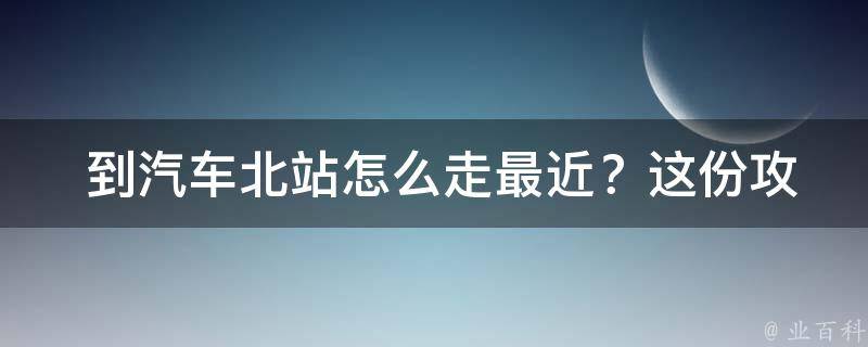  到汽车北站怎么走最近？这份攻略告诉你答案！