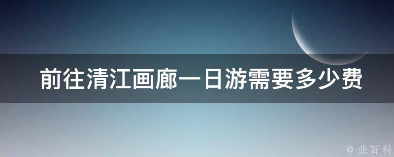  前往清江画廊一日游需要多少费用？