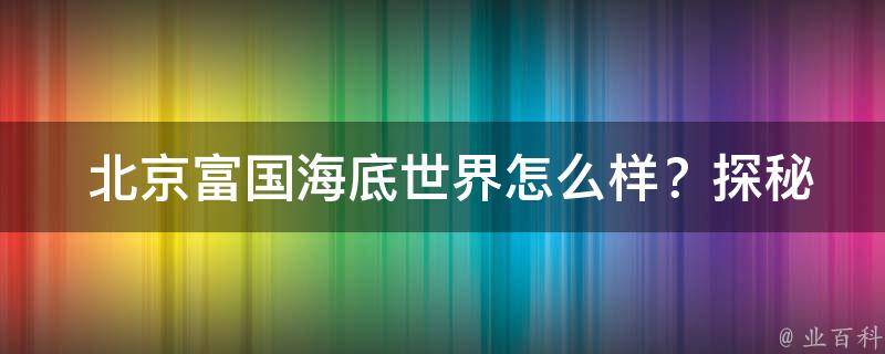  北京富国海底世界怎么样？探秘京城最具特色的海洋世界