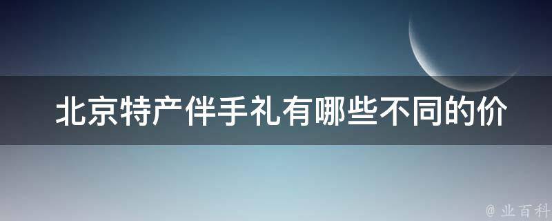  北京特产伴手礼有哪些不同的价格和包装选择？