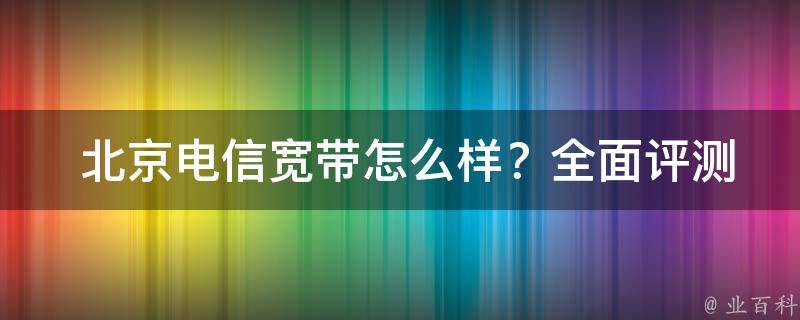  北京电信宽带怎么样？全面评测与解析