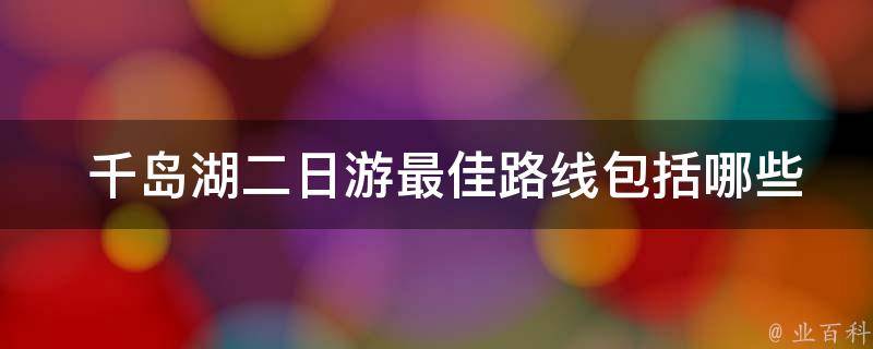  千岛湖二日游最佳路线包括哪些景点？需要多久时间？