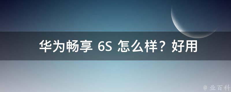  华为畅享 6S 怎么样？好用吗？全面评测告诉你真相！