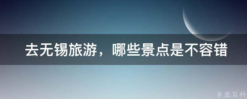  去无锡旅游，哪些景点是不容错过的？