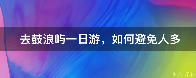  去鼓浪屿一日游，如何避免人多拥挤的情况？