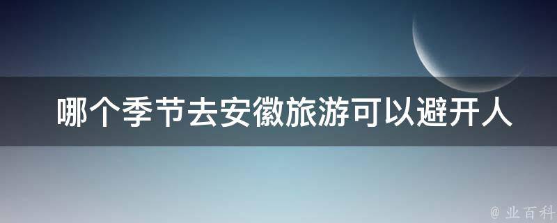  哪个季节去安徽旅游可以避开人流高峰？