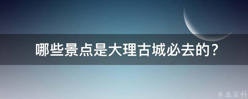  哪些景点是大理古城必去的？