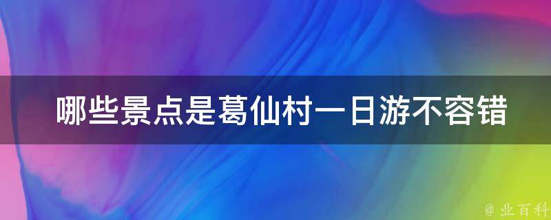  哪些景点是葛仙村一日游不容错过的？