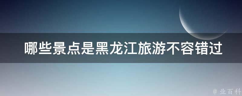  哪些景点是黑龙江旅游不容错过的？