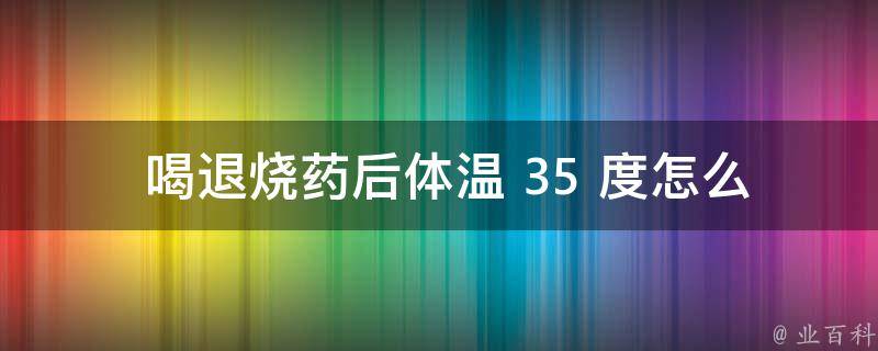  喝退烧药后体温 35 度怎么办：冷静应对，寻求专业建议