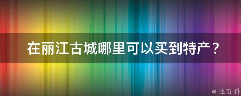  在丽江古城哪里可以买到特产？