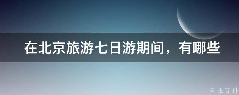  在北京旅游七日游期间，有哪些值得推荐的美食和景点？