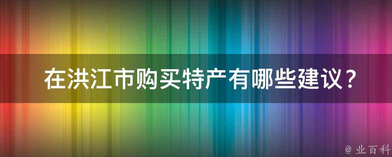  在洪江市购买特产有哪些建议？