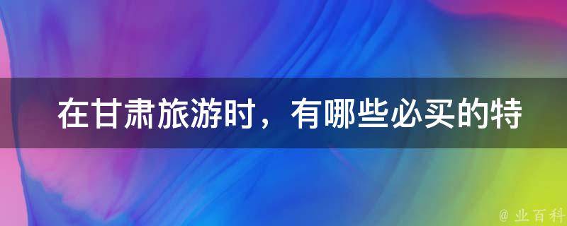  在甘肃旅游时，有哪些必买的特产可以带回家？