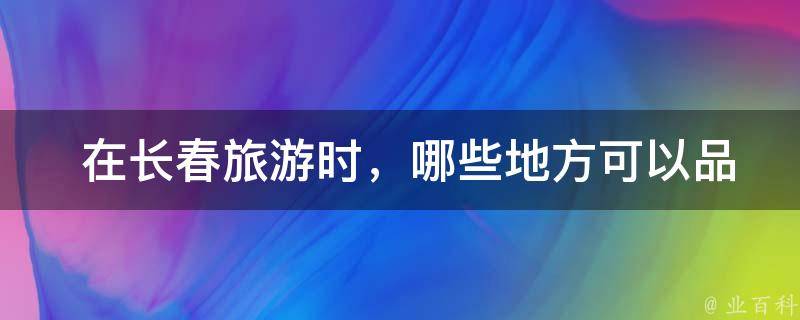  在长春旅游时，哪些地方可以品尝到必吃美食？