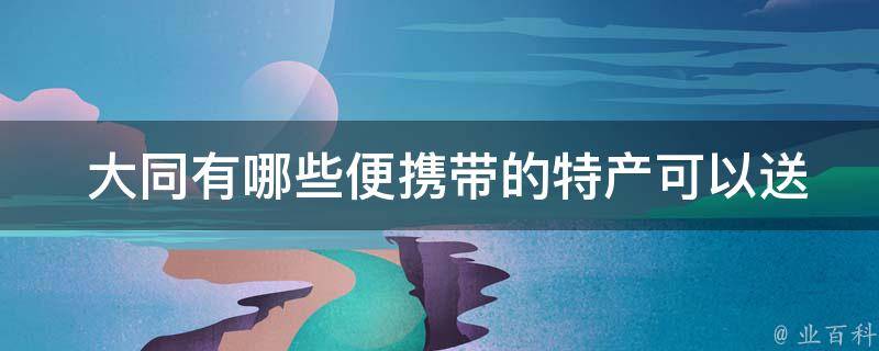  大同有哪些便携带的特产可以送给亲朋好友？