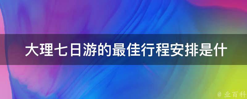  大理七日游的最佳行程安排是什么？