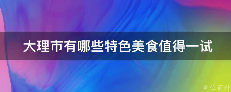  大理市有哪些特色美食值得一试？