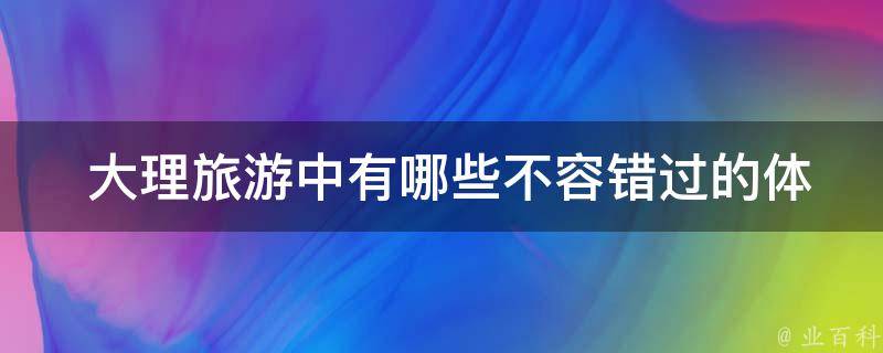  大理旅游中有哪些不容错过的体验？