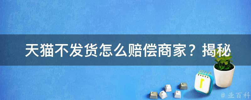  天猫不发货怎么赔偿商家？揭秘天猫赔偿规则与**方法