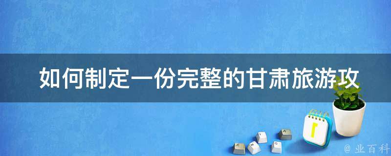  如何制定一份完整的甘肃旅游攻略？