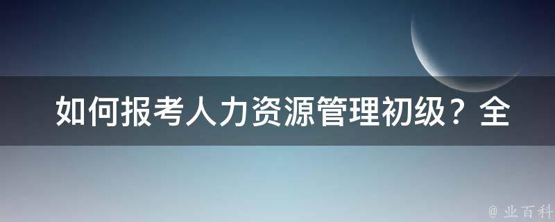  如何报考人力资源管理初级？全面攻略在此！