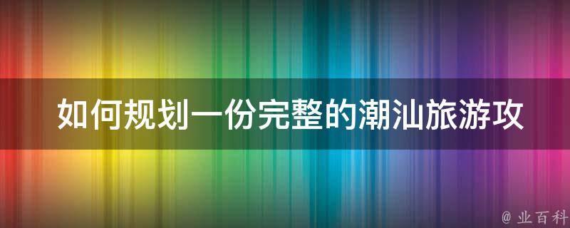  如何规划一份完整的潮汕旅游攻略？