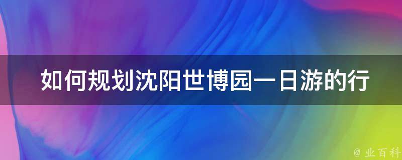  如何规划沈阳世博园一日游的行程？