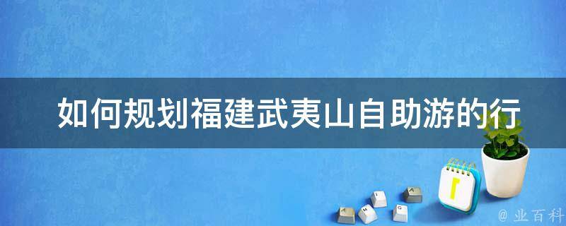  如何规划福建武夷山自助游的行程？