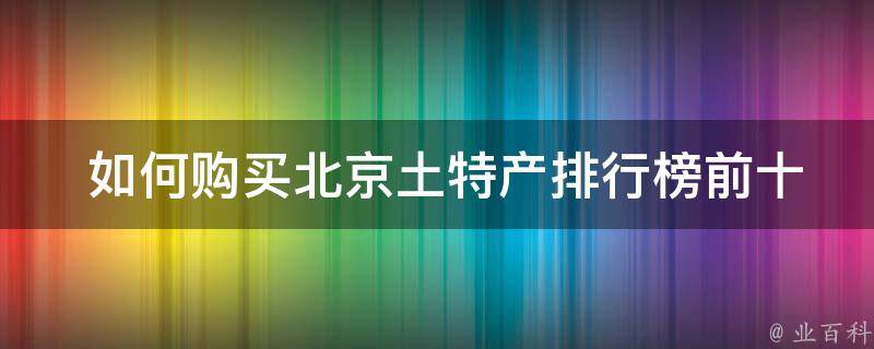  如何购买北京土特产排行榜前十名的产品？