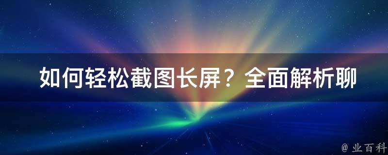  如何轻松截图长屏？全面解析聊天记录截图技巧与方法