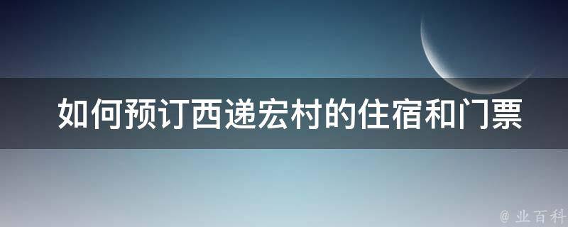  如何预订西递宏村的住宿和门票？